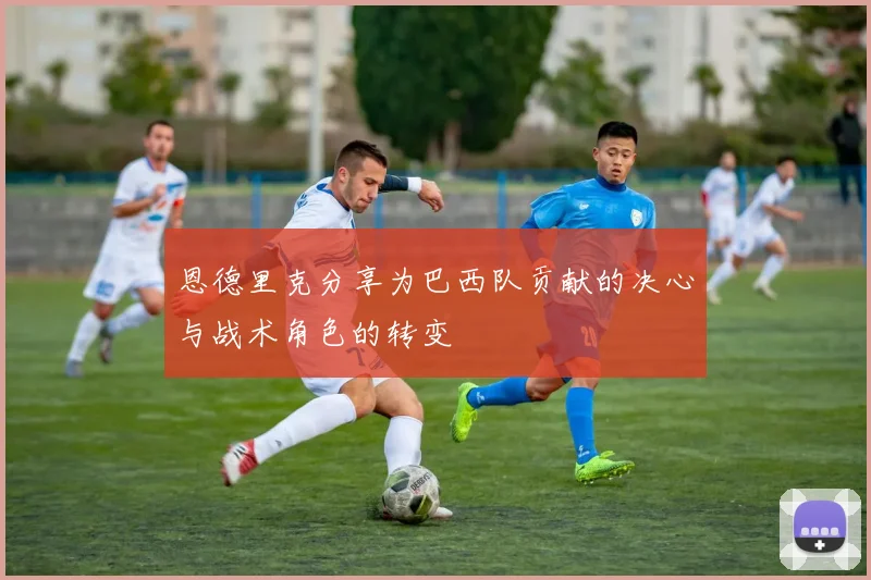 恩德里克分享为巴西队贡献的决心与战术角色的转变