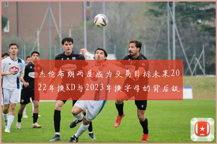 杰伦布朗两度成为交易目标未果2022年换KD与2023年换字母的背后故事
