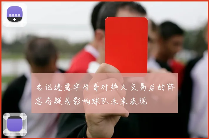 名记透露字母哥对热火交易后的阵容存疑或影响球队未来表现